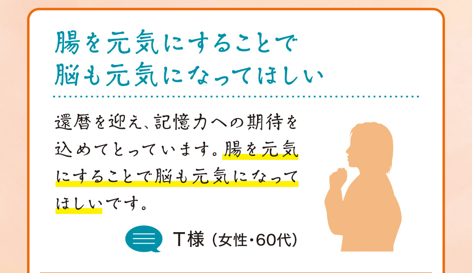 腸を元気にすることで脳も元気になってほしい 還暦を迎え、記憶力への期待を込めてとっています。腸を元気にすることで脳も元気になってほしいです。T様 （女性・60代）