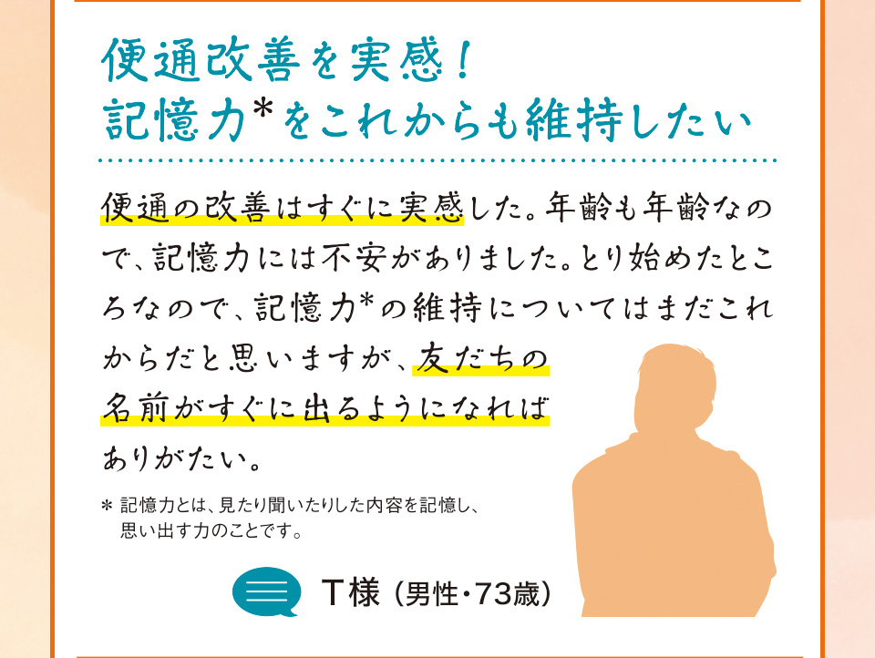 便通改善を実感！記憶力＊をこれからも維持したい 便通の改善はすぐに実感した。年齢も年齢なので、記憶力には不安がありました。とり始めたところなので、記憶力＊の維持についてはまだこれからだと思いますが、友だちの名前がすぐに出るようになればありがたい。＊記憶力とは、見たり聞いたりした内容を記憶し、思い出す力のことです。T様 （男性・73歳）