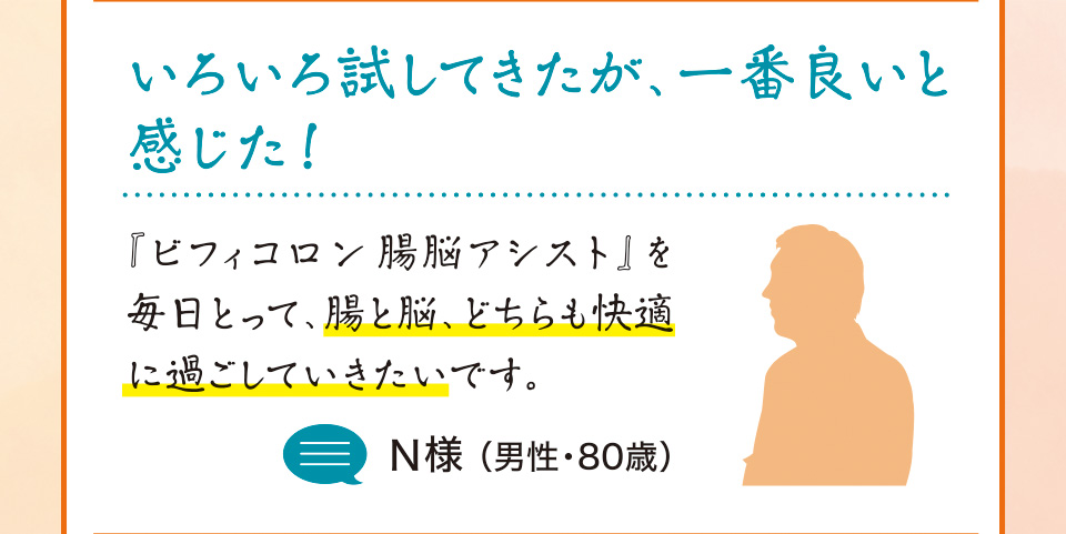 いろいろ試してきたが、一番良いと感じた！ 『ビフィコロン腸脳アシスト』を毎日とって、腸と脳、どちらも快適に過ごしていきたいです。Ｎ様 （男性・80歳）