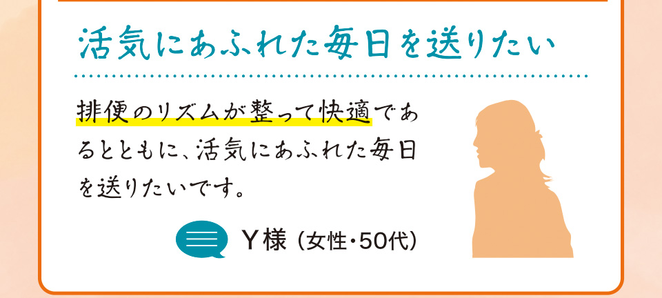 活気にあふれた毎日を送りたい 排便のリズムが整って快適であるとともに、活気にあふれた毎日を送りたいです。Y様 （女性・50代）