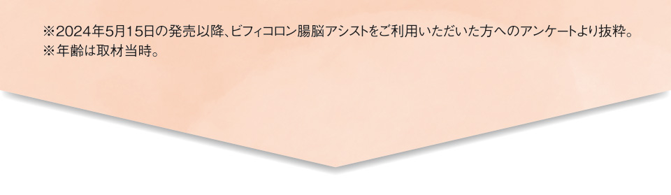 ※2024年5月15日の発売以降、ビフィコロン腸脳アシストをご利用いただいた方へのアンケートより抜粋。※年齢は取材当時。
