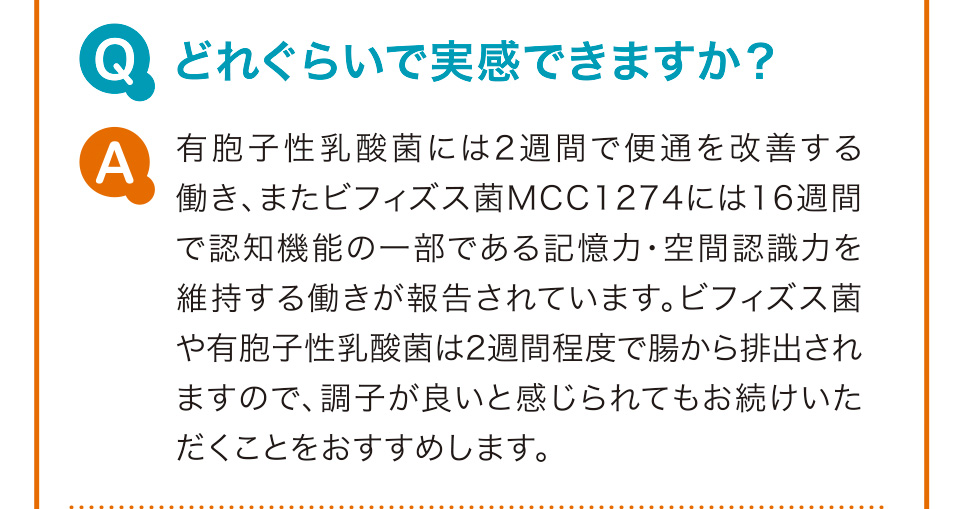 Q　どれぐらいで実感できますか？ A　有胞子性乳酸菌には2週間で便通を改善する働き、またビフィズス菌MCC1274には16週間で認知機能の一部である記憶力・空間認識力を維持する働きが報告されています。ビフィズス菌や有胞子性乳酸菌は2週間程度で腸から排出されますので、調子が良いと感じられてもお続けいただくことをおすすめします。
