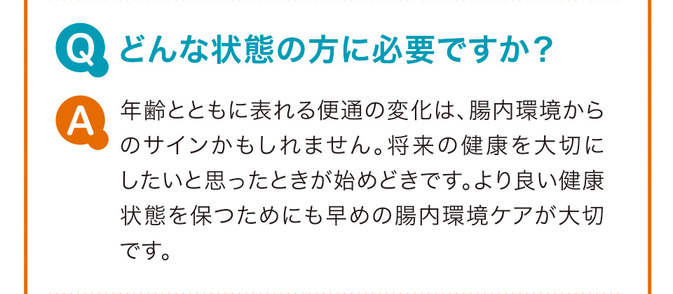 Q　どんな状態の方に必要ですか？ A　年齢とともに表れる便通の変化は、腸内環境からのサインかもしれません。将来の健康を大切にしたいと思ったときが始めどきです。より良い健康状態を保つためにも早めの腸内環境ケアが大切です。