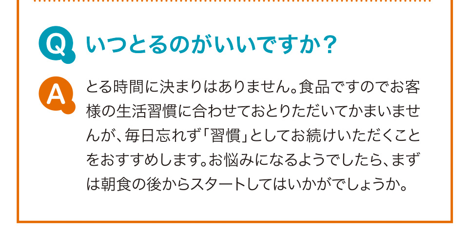 Q　いつとるのがいいですか？ A　とる時間に決まりはありません。食品ですのでお客様の生活習慣に合わせておとりただいてかまいませんが、毎日忘れず「習慣」としてお続けいただくことをおすすめします。お悩みになるようでしたら、まずは朝食の後からスタートしてはいかがでしょうか。