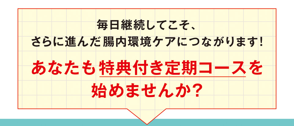 毎日継続してこそ、さらに進んだ腸内環境ケアにつながります！ あなたも特典付き定期コースを始めませんか？