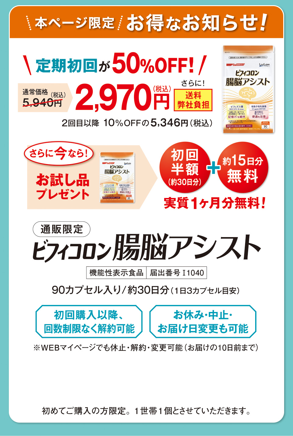 本ページ限定　お得なお知らせ！ 定期初回が50%OFF！ 通常価格5,940円（税込）　2,970円（税込）　さらに！送料弊社負担 2回目以降 10%OFFの5,346円（税込）さらに今なら！お試し品プレゼント　初回半額（約30日分） ＋ 約15日分無料　実質1ヶ月分無料！通販限定 ビフィコロン 腸脳アシスト 機能性表示食品　届出番号I1040 90カプセル入り/約30日分（1日３カプセル目安） 初回購入以降、回数制限なく解約可能 お休み・中止・お届け日変更も可能 ※WEBマイページでも休止・解約・変更可能（お届けの10日前まで） 初めてご購入の方限定。1世帯1個とさせていただきます。