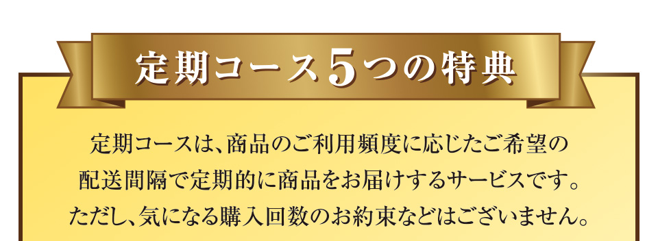 定期コース5つの特典 定期コースは、商品のご利用頻度に応じたご希望の配送間隔で定期的に商品をお届けするサービスです。ただし、気になる購入回数のお約束などはございません。