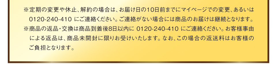 ※定期の変更や休止、解約の場合は、お届け日の10日前までにマイページでの変更、あるいは0120-240-410にご連絡ください。ご連絡がない場合には商品のお届けは継続となります。※商品の返品・交換は商品到着後8日以内に0120-240-410にご連絡ください。お客様事由による返品は、商品未開封に限りお受けいたします。なお、この場合の返送料はお客様のご負担となります。